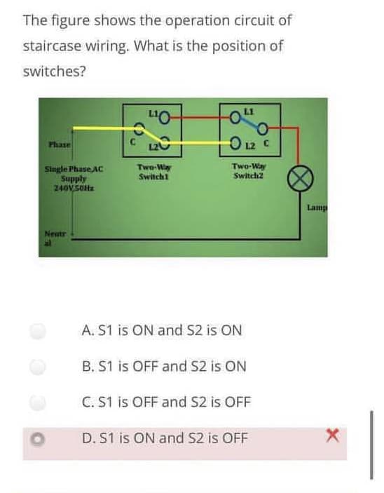 The figure shows the operation circuit of
staircase wiring. What is the position of
switches?
C 120
O 12 C
Phase
Single Phase AC
Supply
240V SOHz
Two-Way
Switch1
Two-Way
Switch2
Lamp
Neatr
A. S1 is ON and S2 is ON
B. S1 is OFF and S2 is ON
C. S1 is OFF and S2 is OFF
D. S1 is ON and S2 is OFF
