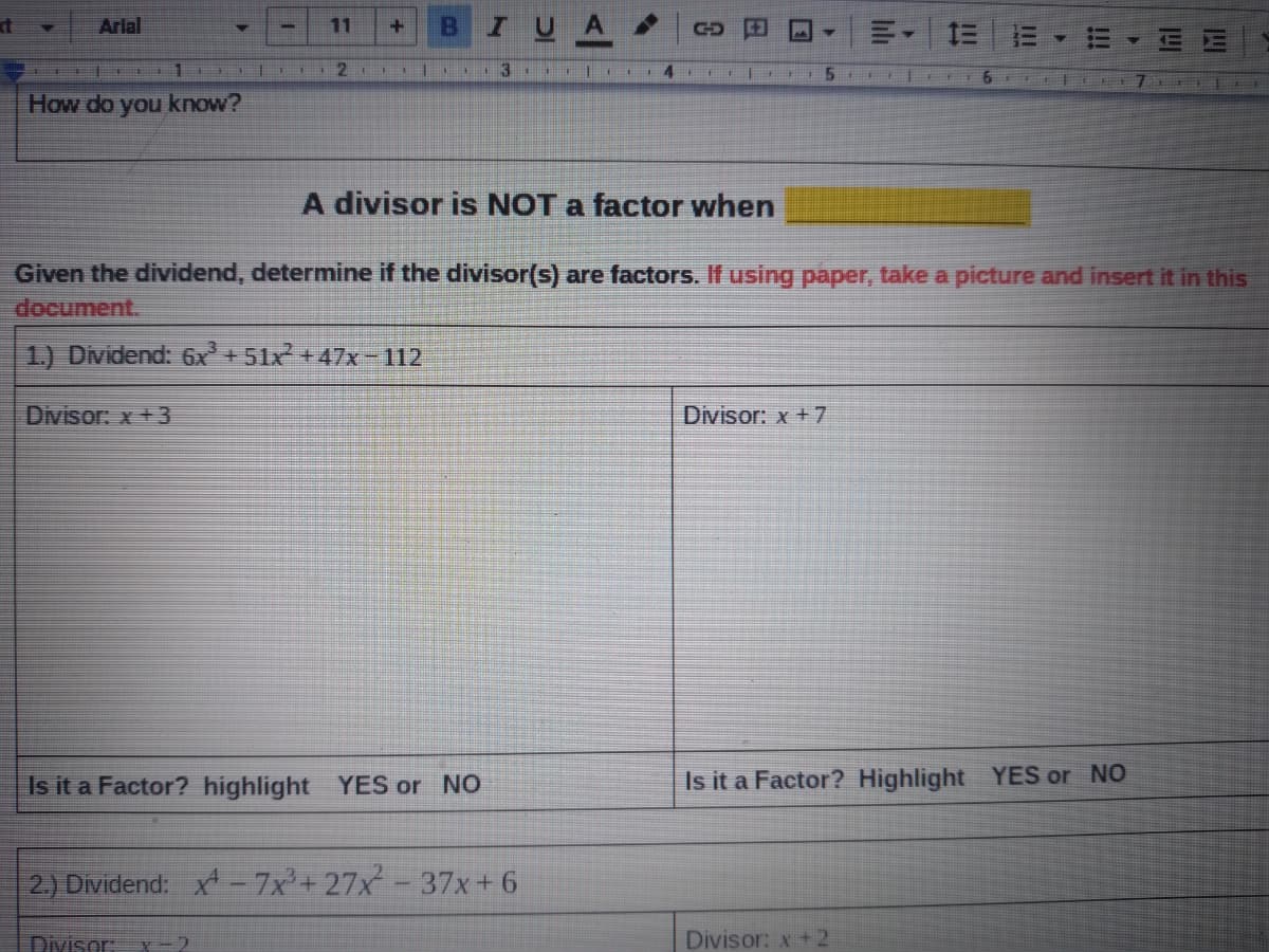 B
IUA
Arlal
11
1 DII 2
13 1 l 14 1
5
7 E
How do you know?
A divisor is NOT a factor when
Given the dividend, determine if the divisor(s) are factors. If using paper, take a picture and insert it in this
document.
1.) Dividend: 6x +51x +47x-112
Divisor: x+3
Divisor: x + 7
Is it a Factor? highlight YES or NO
Is it a Factor? Highlight YES or NO
2.) Dividend: x-7x+27x- 37x+6
Divisor:
X-2
Divisor: x +2
!!!
