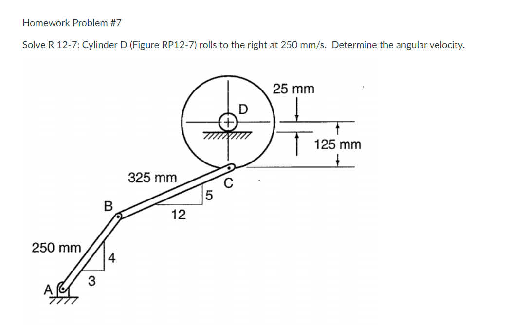 Homework Problem #7
Solve R 12-7: Cylinder D (Figure RP12-7) rolls to the right at 250 mm/s. Determine the angular velocity.
250 mm
3
B
4.
325 mm
12
5
25 mm
125 mm