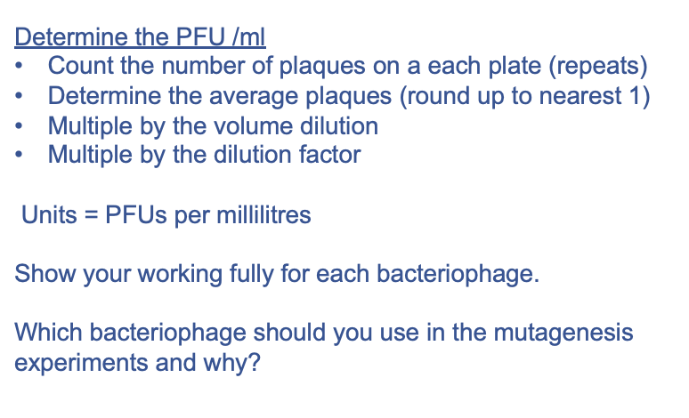 Determine the PFU /ml
Count the number of plaques on a each plate (repeats)
Determine the average plaques (round up to nearest 1)
Multiple by the volume dilution
Multiple by the dilution factor
Units = PFUs per millilitres
Show your working fully for each bacteriophage.
Which bacteriophage should you use in the mutagenesis
experiments and why?