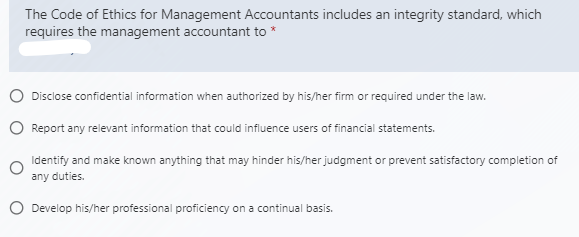 The Code of Ethics for Management Accountants includes an integrity standard, which
requires the management accountant to *
Disclose confidential information when authorized by his/her firm or required under the law.
O Report any relevant information that could influence users of financial statements.
Identify and make known anything that may hinder his/her judgment or prevent satisfactory completion of
any duties.
O Develop his/her professional proficiency on a continual basis.
