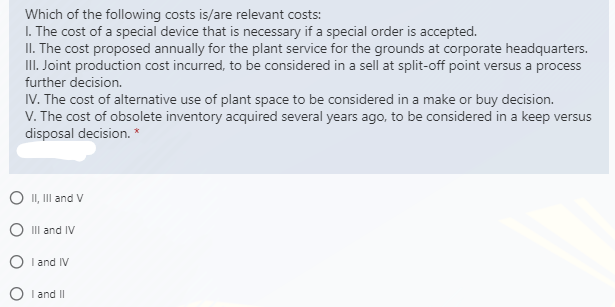 Which of the following costs is/are relevant costs:
I. The cost of a special device that is necessary if a special order is accepted.
II. The cost proposed annually for the plant service for the grounds at corporate headquarters.
II. Joint production cost incurred, to be considered in a sell at split-off point versus a process
further decision.
IV. The cost of alternative use of plant space to be considered in a make or buy decision.
V. The cost of obsolete inventory acquired several years ago, to be considered in a keep versus
disposal decision. *
O II, III and V
O III and IV
I and IV
I and II
