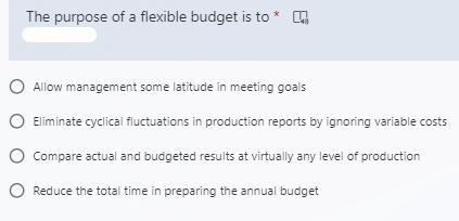 The purpose of a flexible budget is to *
O Allow management some latitude in meeting goals
O Eliminate cyclical fluctuations in production reports by ignoring variable costs
O Compare actual and budgeted results at virtually any level of production
O Reduce the total time in preparing the annual budget
