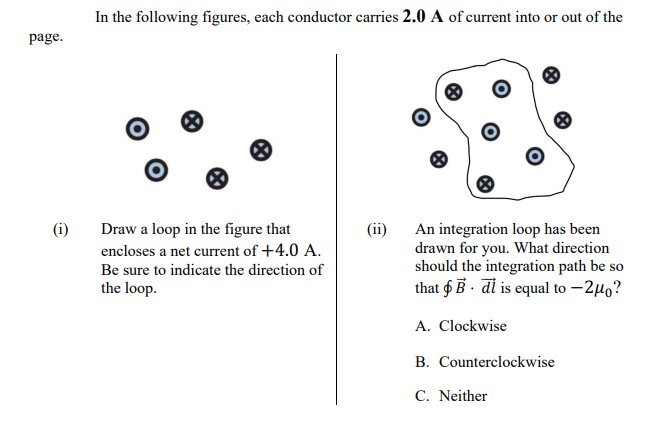 In the following figures, each conductor carries 2.0 A of current into or out of the
page.
Draw a loop in the figure that
encloses a net current of +4.0 A.
(i)
(ii)
An integration loop has been
drawn for you. What direction
should the integration path be so
that $ B · dl is equal to –240?
Be sure to indicate the direction of
the loop.
A. Clockwise
B. Counterclockwise
C. Neither
