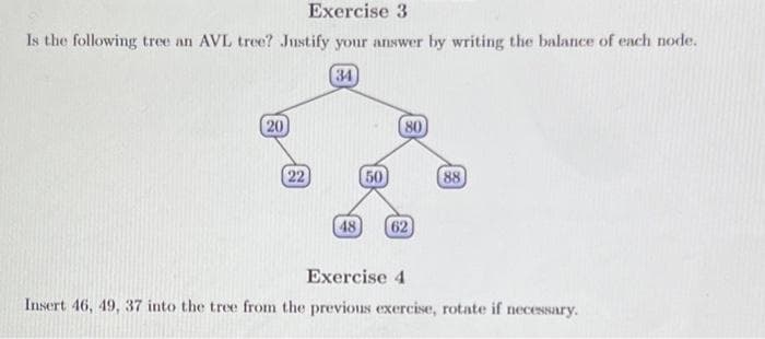 Exercise 3
Is the following tree an AVL tree? Justify your answer by writing the balance of each node.
34
20
(22)
48
50
80
62
88
Exercise 4
Insert 46, 49, 37 into the tree from the previous exercise, rotate if necessary.