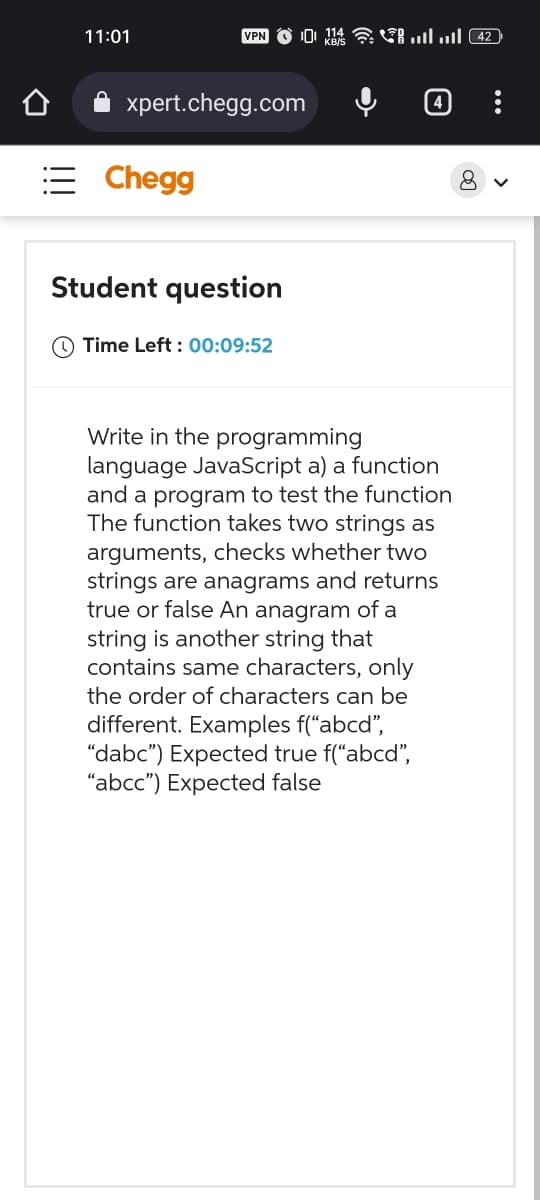 11:01
VPN11 …tl .tl (42
xpert.chegg.com
Chegg
Student question
Time Left: 00:09:52
Write in the programming
language JavaScript a) a function
and a program to test the function
The function takes two strings as
arguments, checks whether two
strings are anagrams and returns
true or false An anagram of a
string is another string that
contains same characters, only
the order of characters can be
different. Examples f("abcd",
"dabc") Expected true f("abcd",
"abcc") Expected false
8
<