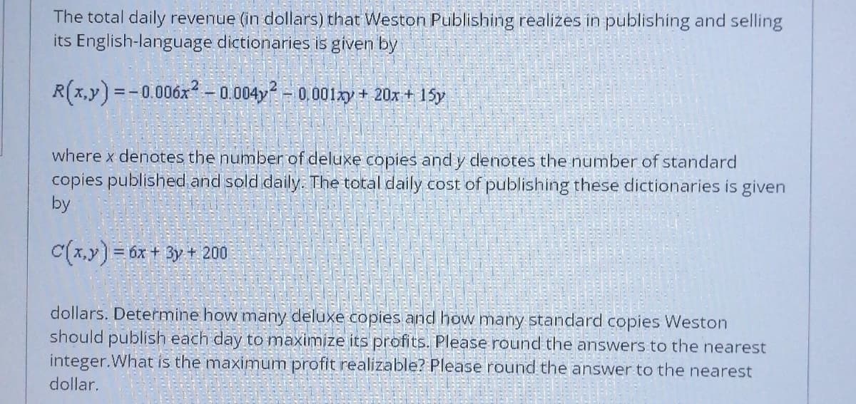 The total daily revenue (in dollars) that Weston Publishing realizes in publishing and selling
its English-language dictionaries is given by
R(x,y)=-0.006x² -0.004y² - 0.001xy + 20x + 15y
where x denotes the number of deluxe copies and y denotes the number of standard
copies published and sold daily. The total daily cost of publishing these dictionaries is given
by
C(x,y) = 6x + 3y + 200
dollars. Determine how many deluxe copies and how many standard copies Weston
should publish each day to maximize its profits. Please round the answers to the nearest
integer.What is the maximum profit realizable? Please round the answer to the nearest
dollar.