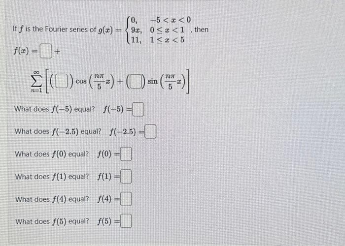 0,
-5<x<0
If f is the Fourier series of g(x)=9, 0<x<1, then
11, 1<x<5
f(x) =
[(-)+(-)]
COS
What does f(-5) equal? f(-5) =
What does f(-2.5) equal? f(-2.5) -
What does f(0) equal? f(0) =
What does f(1) equal?
ƒ(¹)-0
What does f(4) equal?
f(¹) =
What does f(5) equal? f(5) -
sin