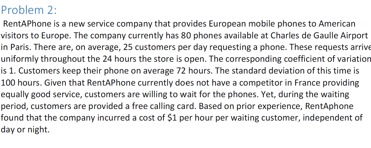 Problem 2:
RentAPhone is a new service company that provides European mobile phones to American
visitors to Europe. The company currently has 80 phones available at Charles de Gaulle Airport
in Paris. There are, on average, 25 customers per day requesting a phone. These requests arrive
uniformly throughout the 24 hours the store is open. The corresponding coefficient of variation
is 1. Customers keep their phone on average 72 hours. The standard deviation of this time is
100 hours. Given that RentAPhone currently does not have a competitor in France providing
equally good service, customers are willing to wait for the phones. Yet, during the waiting
period, customers are provided a free calling card. Based on prior experience, RentAphone
found that the company incurred a cost of $1 per hour per waiting customer, independent of
day or night.
