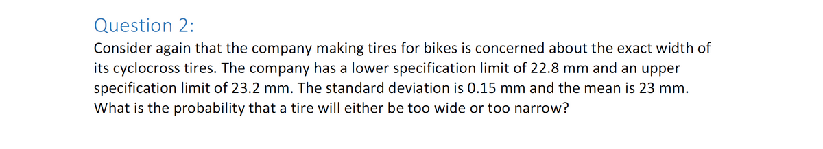 Question 2:
Consider again that the company making tires for bikes is concerned about the exact width of
its cyclocross tires. The company has a lower specification limit of 22.8 mm and an upper
specification limit of 23.2 mm. The standard deviation is 0.15 mm and the mean is 23 mm.
What is the probability that a tire will either be too wide or too narrow?
