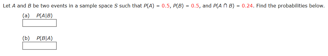 Let A and B be two events in a sample space S such that P(A) = 0.5, P(B) = 0.5, and P(A N B) = 0.24. Find the probabilities below.
(a) P(A|B)
(b)
P(B|A)

