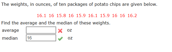 The weights, in ounces, of ten packages of potato chips are given below.
16.1 16 15.8 16 15.9 16.1 15.9 16 16 16.2
Find the average and the median of these weights.
X oz
average
median
16
oz
