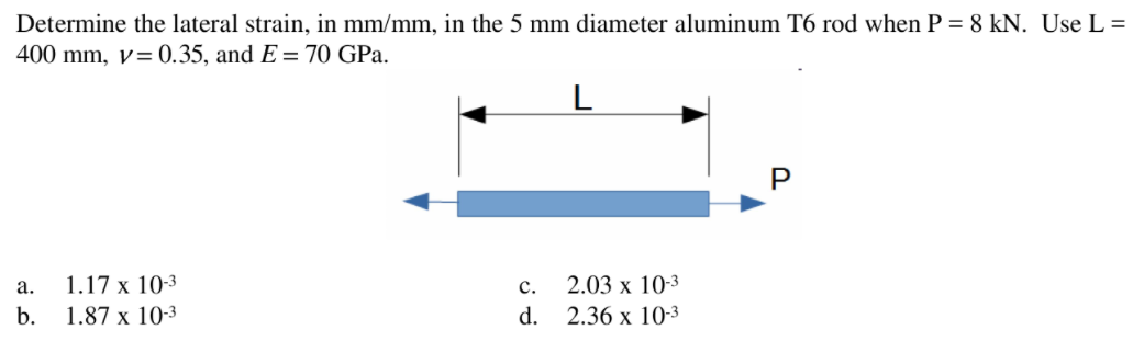 Determine the lateral strain, in mm/mm, in the 5 mm diameter aluminum T6 rod when P = 8 kN. Use L =
400 mm, v=0.35, and E = 70 GPa.
L
а.
1.17 х 10-3
с.
2.03 x 10-3
b.
1.87 x 10-3
d. 2.36 x 10-3
