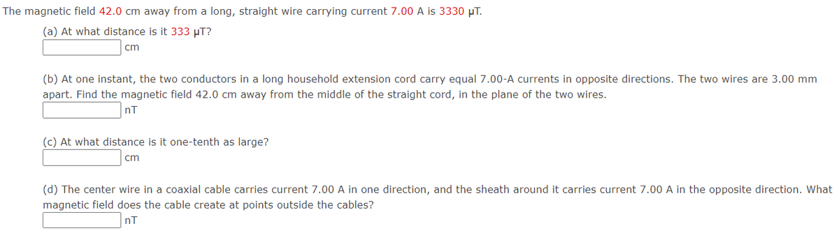 The magnetic field 42.0 cm away from a long, straight wire carrying current 7.00 A is 3330 µT.
(a) At what distance is it 333 µT?
cm
(b) At one instant, the two conductors in a long household extension cord carry equal 7.00-A currents in opposite directions. The two wires are 3.00 mm
apart. Find the magnetic field 42.0 cm away from the middle of the straight cord, in the plane of the two wires.
nT
(c) At what distance is it one-tenth as large?
cm
(d) The center wire in a coaxial cable carries current 7.00 A in one direction, and the sheath around it carries current 7.00 A in the opposite direction. What
magnetic field does the cable create at points outside the cables?
nT
