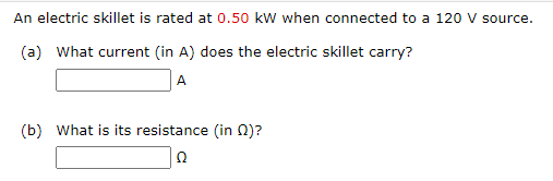 An electric skillet is rated at 0.50 kw when connected to a 120 v source.
(a) What current (in A) does the electric skillet carry?
A
(b) What is its resistance (in 0)?
