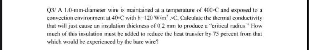 Q3/ A 1.0-mm-diameter wire is maintained at a temperature of 400 C and exposed to a
convection environment at 40-C with h-120 W/m .C. Calculate the thermal conductivity
that will just cause an insulation thickness of 0.2 mm to produce a "critical radius " How
much of this insulation must be added to reduce the heat transfer by 75 percent from that
which would be experienced by the bare wire?
