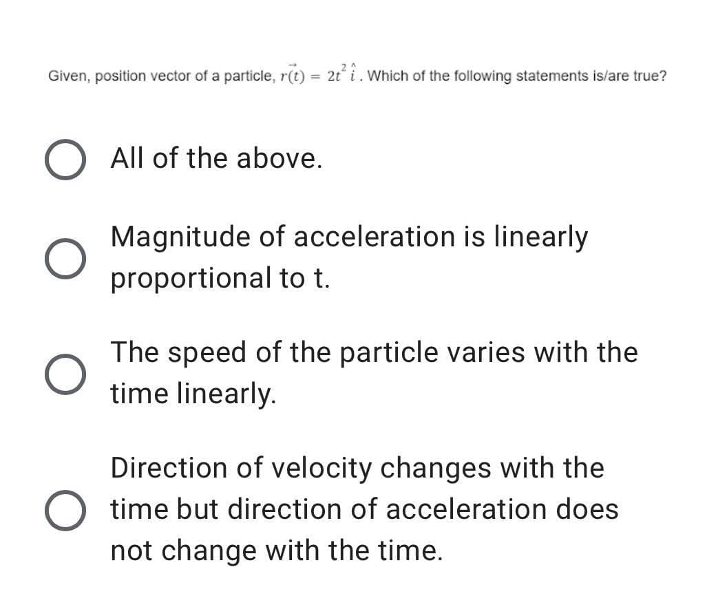 Given, position vector of a particle, r(t) = 2t i. Which of the following statements is/are true?
All of the above.
Magnitude of acceleration is linearly
proportional to t.
The speed of the particle varies with the
time linearly.
Direction of velocity changes with the
O time but direction of acceleration does
not change with the time.
