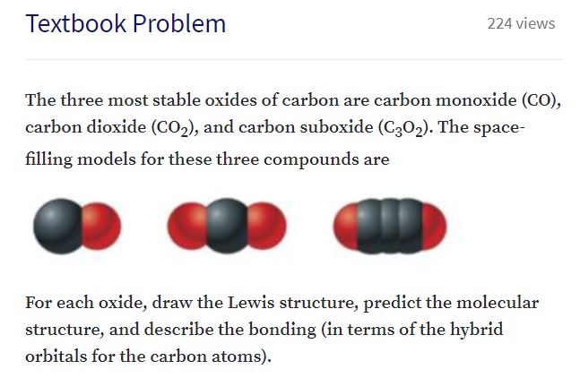 The three most stable oxides of carbon are carbon monoxide (CO),
carbon dioxide (CO2), and carbon suboxide (C3O2). The space-
filling models for these three compounds are
For each oxide, draw the Lewis structure, predict the molecular
structure, and describe the bonding (in terms of the hybrid
orbitals for the carbon atoms).
