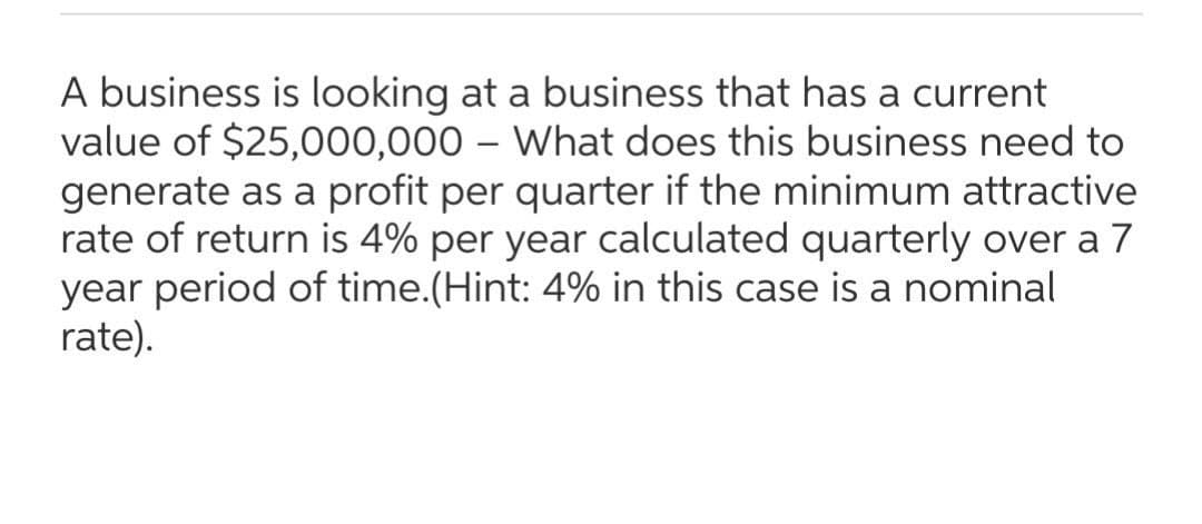 A business is looking at a business that has a current
value of $25,000,000 – What does this business need to
generate as a profit per quarter if the minimum attractive
rate of return is 4% per year calculated quarterly over a 7
year period of time.(Hint: 4% in this case is a nominal
rate).
|
