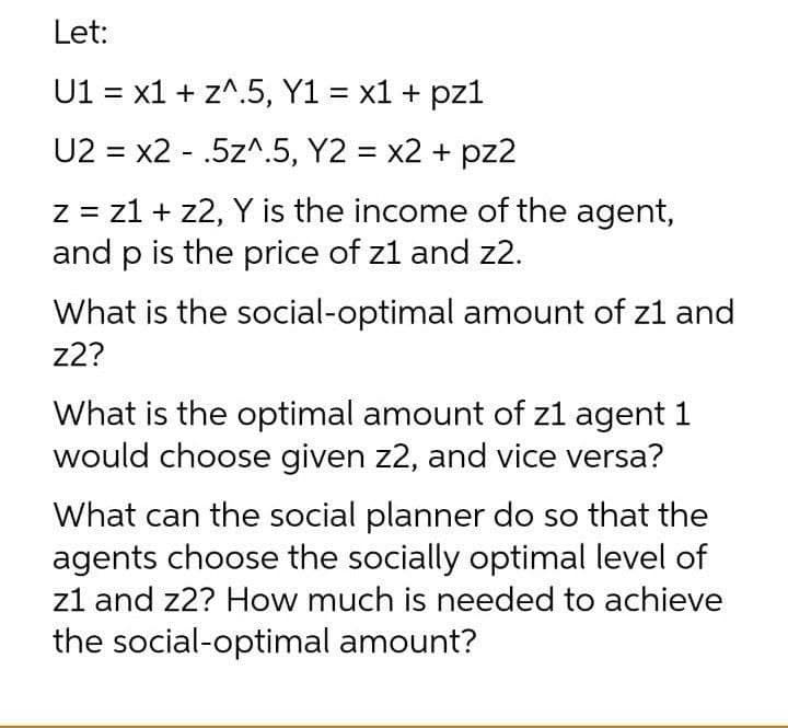Let:
U1 = x1 + z^.5, Y1 = x1 + pz1
%3|
%3D
U2 = x2 - .5z^.5, Y2 = x2 + pz2
%3D
z = z1 + z2, Y is the income of the agent,
and p is the price of z1 and z2.
What is the social-optimal amount of z1 and
z2?
What is the optimal amount of z1 agent 1
would choose given z2, and vice versa?
What can the social planner do so that the
agents choose the socially optimal level of
z1 and z2? How much is needed to achieve
the social-optimal amount?
