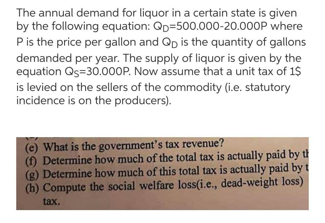 The annual demand for liquor in a certain state is given
by the following equation: QD=500.000-20.000P where
Pis the price per gallon and QD is the quantity of gallons
demanded per year. The supply of liquor is given by the
equation Qs=30.000P. Now assume that a unit tax of 1$
is levied on the sellers of the commodity (i.e. statutory
incidence is on the producers).
(e) What is the government's tax revenue?
(f) Determine how much of the total tax is actually paid by th
(g) Determine how much of this total tax is actually paid by t
(h) Compute the social welfare loss(i.e., dead-weight loss)
tax.
