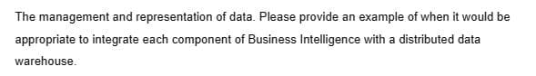 The management and representation of data. Please provide an example of when it would be
appropriate to integrate each component of Business Intelligence with a distributed data
warehouse.