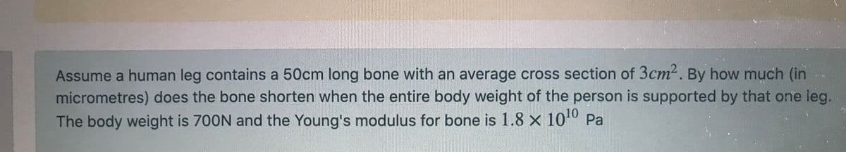 Assume a human leg contains a 50cm long bone with an average cross section of 3cm2. By how much (in
micrometres) does the bone shorten when the entire body weight of the person is supported by that one leg.
The body weight is 700N and the Young's modulus for bone is 1.8 x 100 Pa
