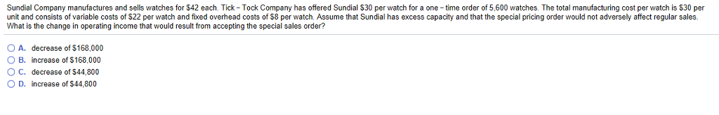Sundial Company manufactures and sells watches for $42 each. Tick-Tock Company has offered Sundial $30 per watch for a one-time order of 5,600 watches. The total manufacturing cost per watch is $30 per
unit and consists of variable costs of $22 per watch and fixed overhead costs of $8 per watch. Assume that Sundial has excess capacity and that the special pricing order would not adversely affect regular sales.
What is the change in operating income that would result from accepting the special sales order?
O A. decrease of $168,000
O B.
increase of $168,000
O C.
decrease of $44,800
O D.
increase of $44,800