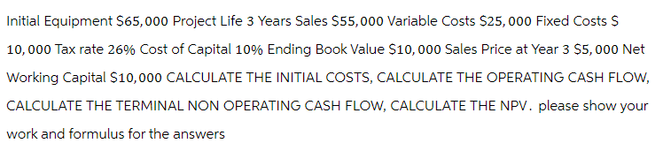 Initial Equipment $65,000 Project Life 3 Years Sales $55,000 Variable Costs $25,000 Fixed Costs $
10,000 Tax rate 26% Cost of Capital 10% Ending Book Value $10,000 Sales Price at Year 3 $5,000 Net
Working Capital $10,000 CALCULATE THE INITIAL COSTS, CALCULATE THE OPERATING CASH FLOW,
CALCULATE THE TERMINAL NON OPERATING CASH FLOW, CALCULATE THE NPV. please show your
work and formulus for the answers