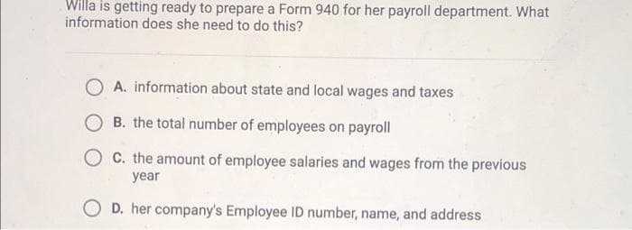 Willa is getting ready to prepare a Form 940 for her payroll department. What
information does she need to do this?
A. information about state and local wages and taxes
B. the total number of employees on payroll
OC. the amount of employee salaries and wages from the previous
year
OD. her company's Employee ID number, name, and address