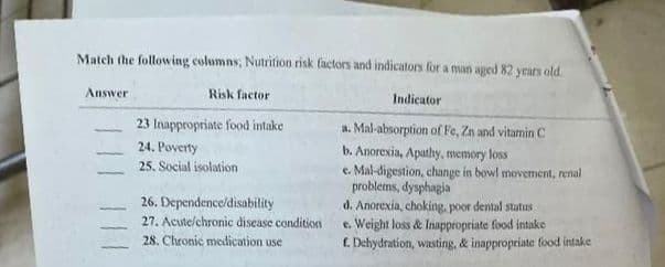 Match the following columns, Nutrition risk factors and indicators for a man aged 82 years old.
Risk factor
Answer
23 Inappropriate food intake
24. Poverty
25. Social isolation
26. Dependence/disability
27. Acute/chronic disease condition
28. Chronic medication use
Indicator
a. Mal-absorption of Fe, Zn and vitamin C
b. Anorexia, Apathy, memory loss
e. Mal-digestion, change in bowl movement, renal
problems, dysphagia
d. Anorexia, choking, poor dental status
e. Weight loss & Inappropriate food intake
f. Dehydration, wasting, & inappropriate food intake