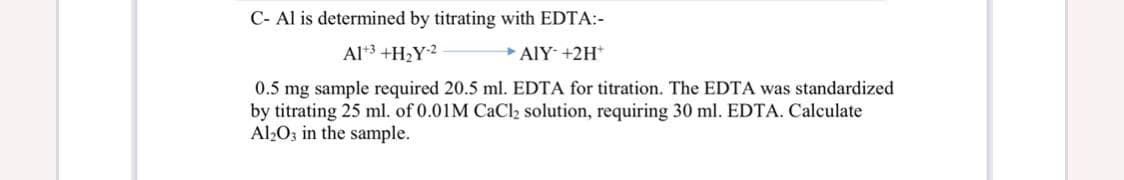C- Al is determined by titrating with EDTA:-
Al3 +H2Y2
AlY +2H*
0.5 mg sample required 20.5 ml. EDTA for titration. The EDTA was standardized
by titrating 25 ml. of 0.01M CaCl2 solution, requiring 30 ml. EDTA. Calculate
Al2O3 in the sample.
