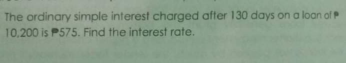 The ordinary simple interest charged after 130 days on a loan of P
10,200 is P575. Find the interest rate.
