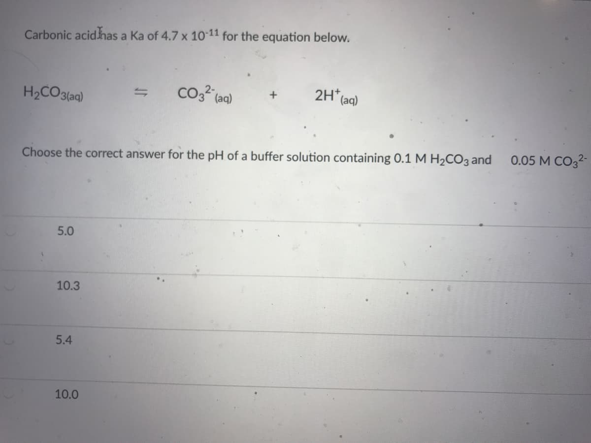 Carbonic acidhas a Ka of 4.7 x 10-11 for the equation below.
H2CO3(aq)
(aq)
2H*
(aq)
Choose the correct answer for the pH of a buffer solution containing 0.1M H2CO3 and
0.05 M CO32-
5.0
10.3
5.4
10.0
