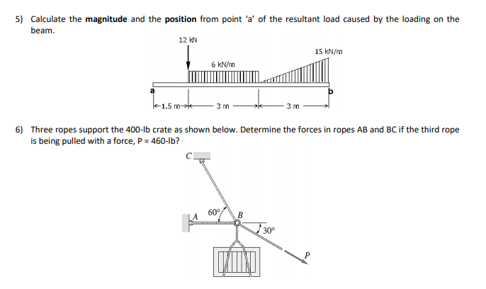 5) Calculate the magnitude and the position from point 'a' of the resultant load caused by the loading on the
beam.
12 kN
15 kN/m
6 kN/m
e1.5 m-e
3 m
3 m
6) Three ropes support the 400-lb crate as shown below. Determine the forces in ropes AB and BC if the third rope
is being pulled with a force, P = 460-Ib?
60°
B
30°

