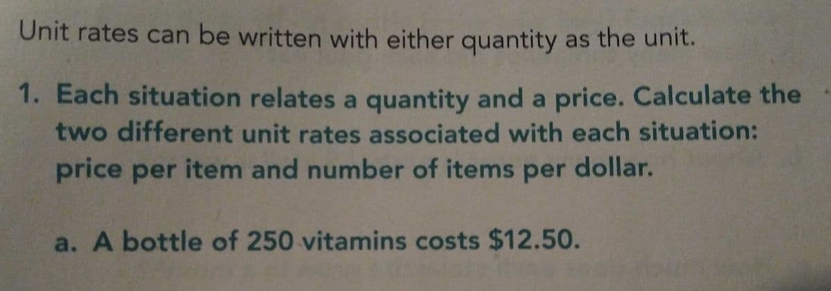 Unit rates can be written with either quantity as the unit.
1. Each situation relates a quantity and a price. Calculate the
two different unit rates associated with each situation:
price per item and number of items per dollar.
a. A bottle of 250 vitamins costs $12.50.
