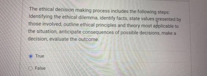 The ethical decision making process includes the following steps:
Identifying the ethical dilemma, identify facts, state values presented by
those involved, outline ethical principles and theory most applicable to
the situation, anticipate consequences of possible decisions, make a
decision, evaluate the outcome.
True
O False