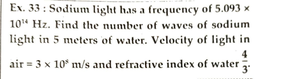 Ex. 33: Sodium light has a frequency of 5.093 ×
10¹ Hz. Find the number of waves of sodium
light in 5 meters of water. Velocity of light in
4
air = 3 x 10 m/s and refractive index of water
3°