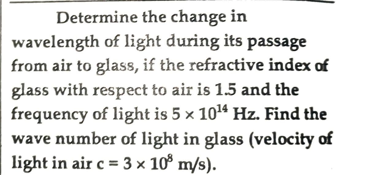 Determine the change in
wavelength of light during its passage
from air to glass, if the refractive index of
glass with respect to air is 1.5 and the
frequency of light is 5 x 10¹4 Hz. Find the
wave number of light in glass (velocity of
light in air c = 3 × 10³ m/s).