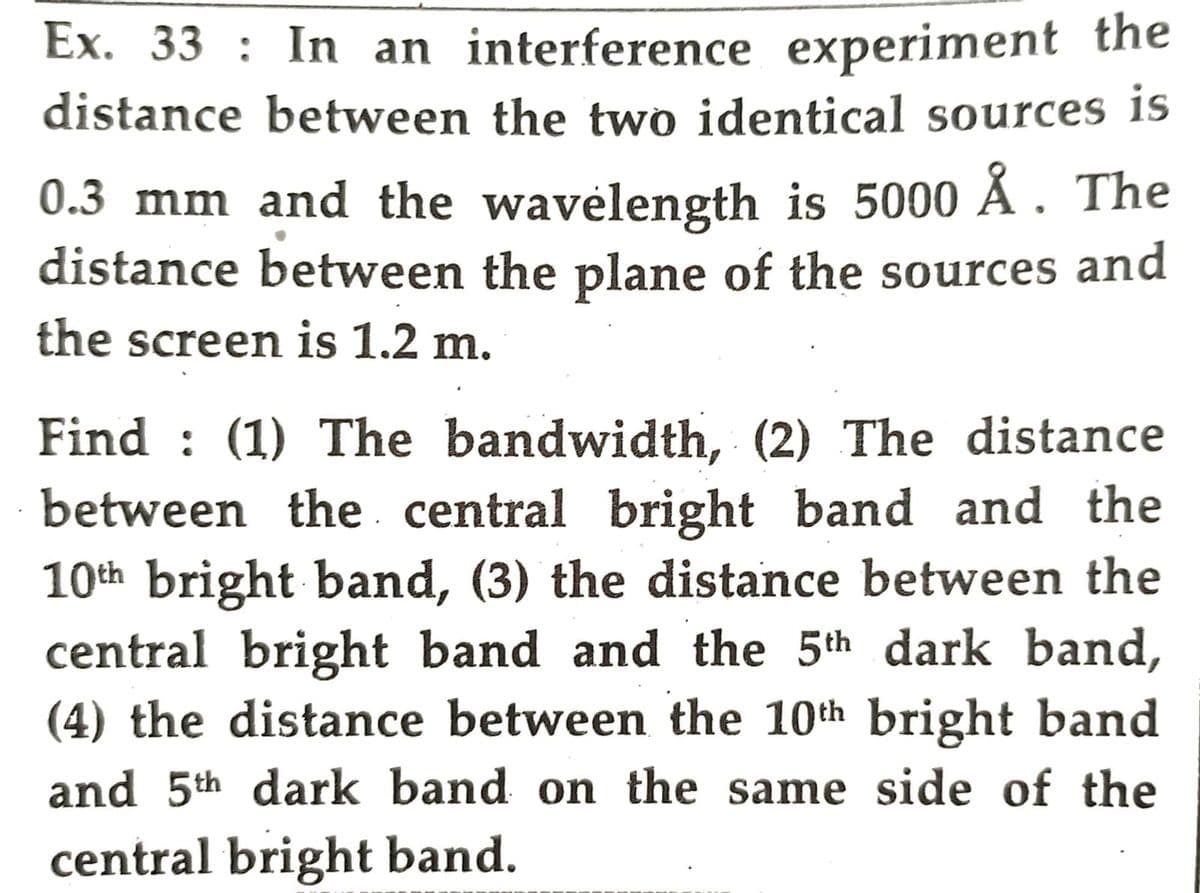 Ex. 33: In an interference experiment the
distance between the two identical sources is
0.3 mm and the wavelength is 5000 Å. The
distance between the plane of the sources and
the screen is 1.2 m.
Find (1) The bandwidth, (2) The distance
between the central bright band and the
10th bright band, (3) the distance between the
central bright band and the 5th dark band,
(4) the distance between the 10th bright band
and 5th dark band on the same side of the
central bright band.