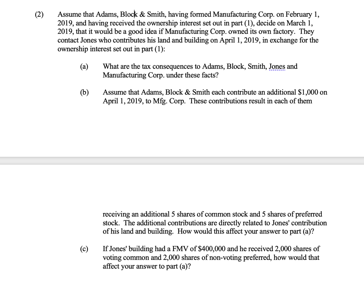 (2)
Assume that Adams, Block & Smith, having formed Manufacturing Corp. on February 1,
2019, and having received the ownership interest set out in part (1), decide on March 1,
2019, that it would be a good idea if Manufacturing Corp. owned its own factory. They
contact Jones who contributes his land and building on April 1, 2019, in exchange for the
ownership interest set out in part (1):
(a)
(b)
(c)
What are the tax consequences to Adams, Block, Smith, Jones and
Manufacturing Corp. under these facts?
Assume that Adams, Block & Smith each contribute an additional $1,000 on
April 1, 2019, to Mfg. Corp. These contributions result in each of them
receiving an additional 5 shares of common stock and 5 shares of preferred
stock. The additional contributions are directly related to Jones' contribution
of his land and building. How would this affect your answer to part (a)?
If Jones' building had a FMV of $400,000 and he received 2,000 shares of
voting common and 2,000 shares of non-voting preferred, how would that
affect your answer to part (a)?