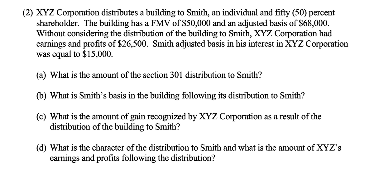 (2) XYZ Corporation distributes a building to Smith, an individual and fifty (50) percent
shareholder. The building has a FMV of $50,000 and an adjusted basis of $68,000.
Without considering the distribution of the building to Smith, XYZ Corporation had
earnings and profits of $26,500. Smith adjusted basis in his interest in XYZ Corporation
was equal to $15,000.
(a) What is the amount of the section 301 distribution to Smith?
(b) What is Smith's basis in the building following its distribution to Smith?
(c) What is the amount of gain recognized by XYZ Corporation as a result of the
distribution of the building to Smith?
(d) What is the character of the distribution to Smith and what is the amount of XYZ's
earnings and profits following the distribution?
