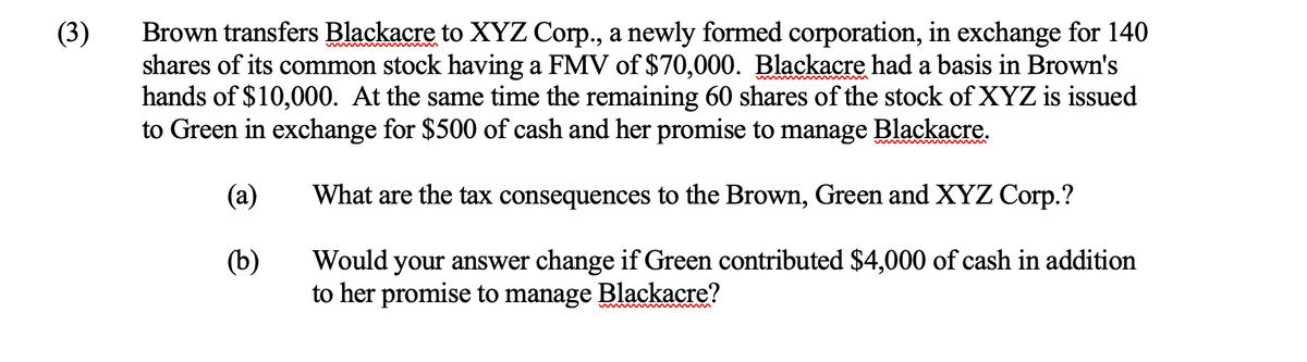 (3)
Brown transfers Blackacre to XYZ Corp., a newly formed corporation, in exchange for 140
shares of its common stock having a FMV of $70,000. Blackacre had a basis in Brown's
hands of $10,000. At the same time the remaining 60 shares of the stock of XYZ is issued
to Green in exchange for $500 of cash and her promise to manage Blackacre.
(a)
What are the tax consequences to the Brown, Green and XYZ Corp.?
(b)
Would your answer change if Green contributed $4,000 of cash in addition
to her promise to manage Blackacre?