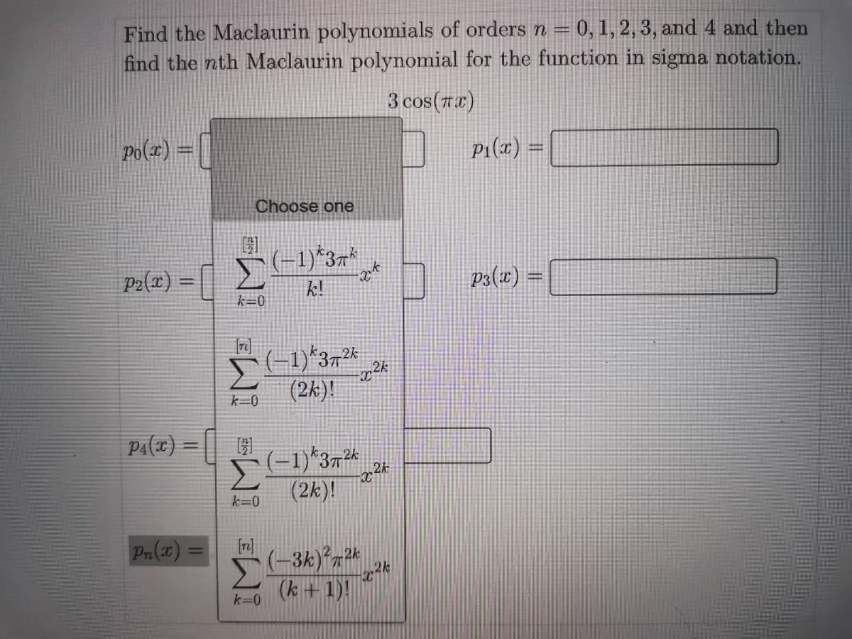 Find the Maclaurin polynomials of orders n = 0,1, 2, 3, and 4 and then
find the nth Maclaurin polynomial for the function in sigma notation.
3 cos(7)
Po(x) =
P1(x)
Choose one
Pa(x) = [ (-1)*37*
k!
P2{x) =
n ps(x) =
k=0
(-1)*372 24
(2k)!
k=0
(-1)*37 _2
(2k)!
k=0
Pn(x) =
%3D
(k +1)!
k=0
IME IM= IM-

