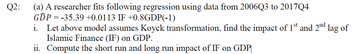 (a) A researcher fits following regression using data from 2006Q3 to 2017Q4
GIP= -35.39 +0.0113 IF +0.8GDP(-1)
Q2:
i. Let above model assumes Koyck transformation, find the impact of 1 and 2nd lag of
Islamic Finance (IF) on GDP.
ii. Compute the short run and long run impact of IF on GDP|
