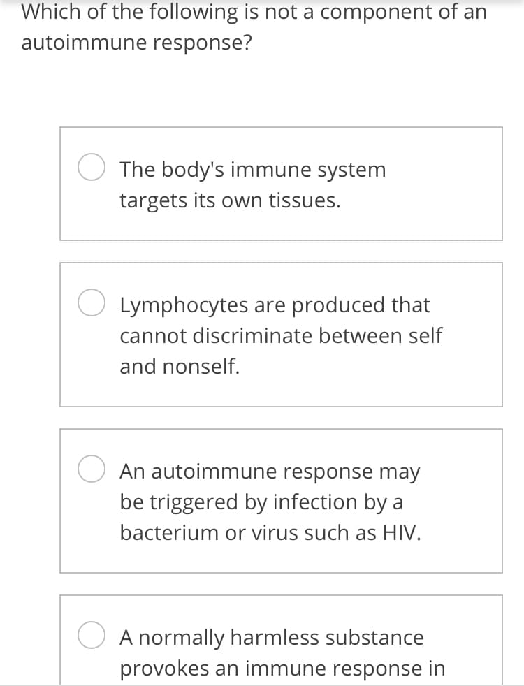 Which of the following is not a component of an
autoimmune response?
The body's immune system
targets its own tissues.
Lymphocytes are produced that
cannot discriminate between self
and nonself.
An autoimmune response may
be triggered by infection by a
bacterium or virus such as HIV.
A normally harmless substance
provokes an immune response in
