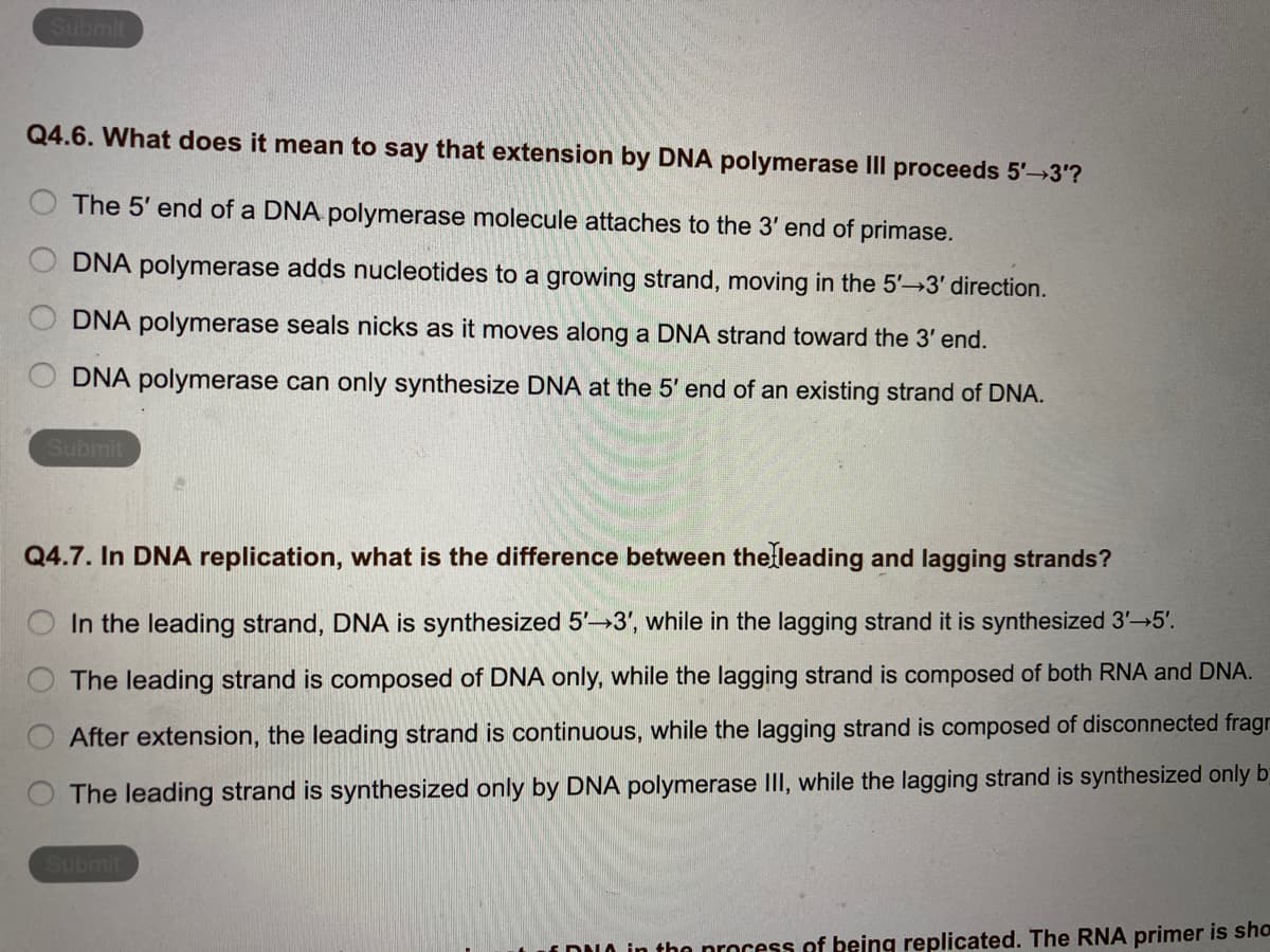 Submit
Q4.6. What does it mean to say that extension by DNA polymerase Ill proceeds 5' 3'?
The 5' end of a DNA polymerase molecule attaches to the 3' end of primase.
DNA polymerase adds nucleotides to a growing strand, moving in the 5'-→3' direction.
DNA polymerase seals nicks as it moves along a DNA strand toward the 3' end.
DNA polymerase can only synthesize DNA at the 5' end of an existing strand of DNA.
Submit
Q4.7. In DNA replication, what is the difference between thelleading and lagging strands?
In the leading strand, DNA is synthesized 5'-3', while in the lagging strand it is synthesized 3'-5'.
The leading strand is composed of DNA only, while the lagging strand is composed of both RNA and DNA.
After extension, the leading strand is continuous, while the lagging strand is composed of disconnected fragr
The leading strand is synthesized only by DNA polymerase II, while the lagging strand is synthesized only b
Submit
i DUO in thn nrocess of being replicated. The RNA primer is sho
