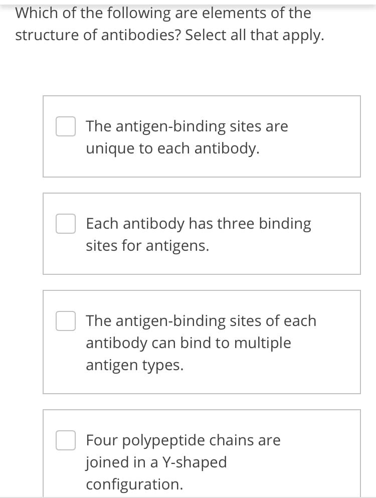 Which of the following are elements of the
structure of antibodies? Select all that apply.
The antigen-binding sites are
unique to each antibody.
Each antibody has three binding
sites for antigens.
The antigen-binding sites of each
antibody can bind to multiple
antigen types.
Four polypeptide chains are
joined in a Y-shaped
configuration.

