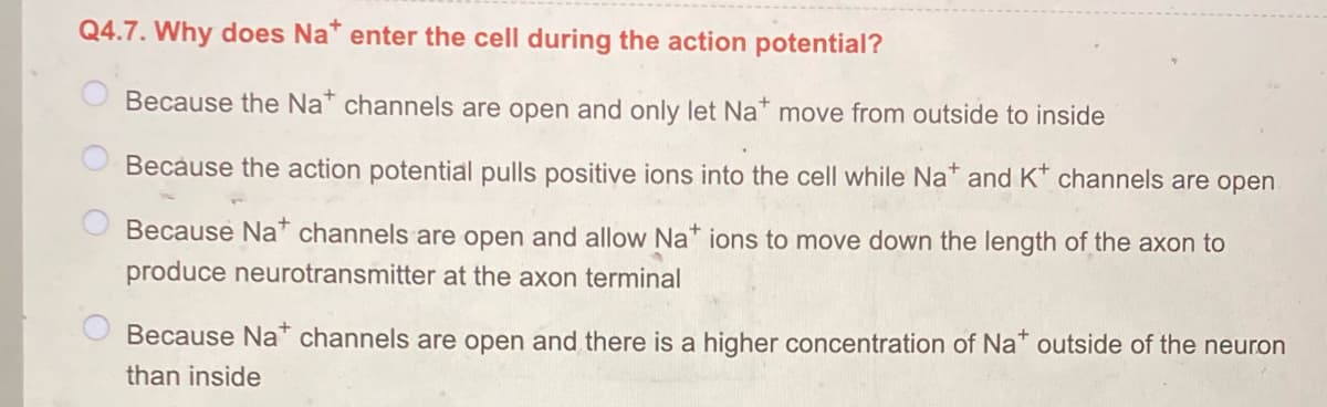 Q4.7. Why does Na* enter the cell during the action potential?
Because the Na* channels are open and only let Na* move from outside to inside
Because the action potential pulls positive ions into the cell while Na* and K* channels are open
Because Na channels are open and allow Na* ions to move down the length of the axon to
produce neurotransmitter at the axon terminal
Because Na" channels are open and there is a higher concentration of Na outside of the neuron
than inside

