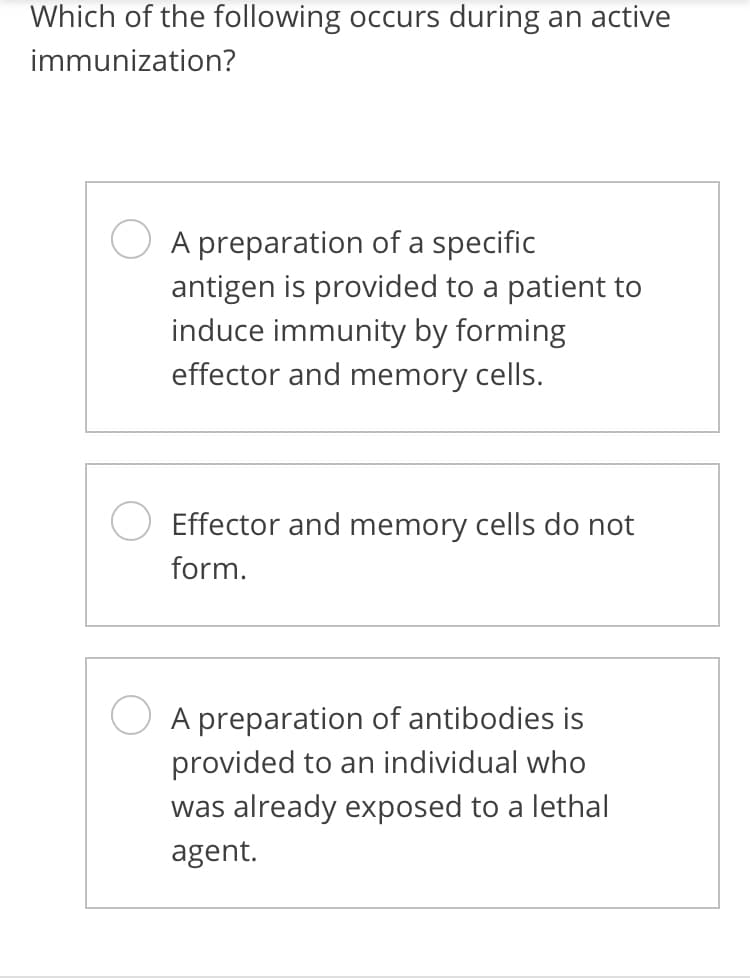 Which of the following occurs during an active
immunization?
A preparation of a specific
antigen is provided to a patient to
induce immunity by forming
effector and memory cells.
Effector and memory cells do not
form.
A preparation of antibodies is
provided to an individual who
was already exposed to a lethal
agent.
